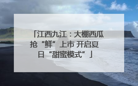 江西九江：大棚西瓜抢“鲜”上市 开启夏日“甜蜜模式”