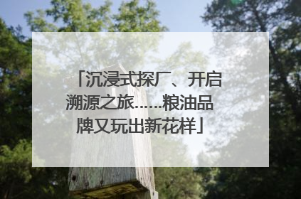 沉浸式探厂、开启溯源之旅……粮油品牌又玩出新花样