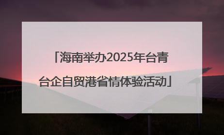 海南举办2025年台青台企自贸港省情体验活动