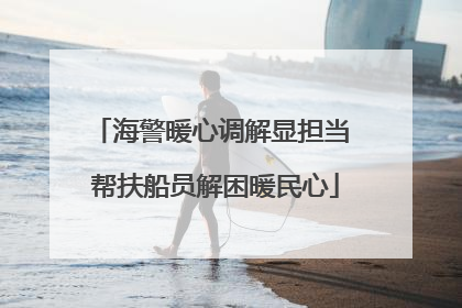 海警暖心调解显担当 帮扶船员解困暖民心