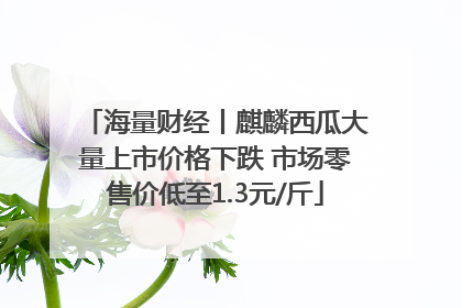 海量财经丨麒麟西瓜大量上市价格下跌 市场零售价低至1.3元/斤