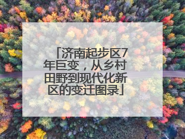 济南起步区7年巨变，从乡村田野到现代化新区的变迁图录