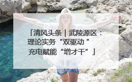 清风头条｜武陵源区：理论实务“双驱动 ” 充电赋能“增才干”