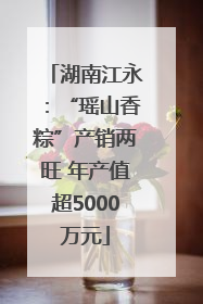 湖南江永：“瑶山香粽”产销两旺 年产值超5000万元