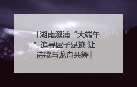 湖南溆浦“大端午”追寻屈子足迹 让诗歌与龙舟共舞