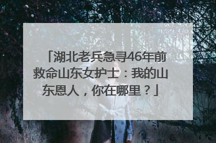湖北老兵急寻46年前救命山东女护士：我的山东恩人，你在哪里？