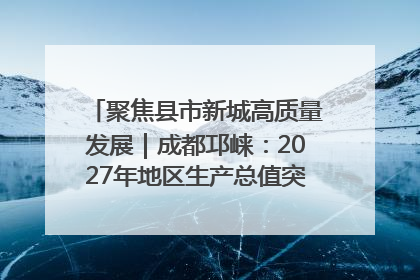 聚焦县市新城高质量发展｜成都邛崃：2027年地区生产总值突破550亿元、建成五百亿级园区