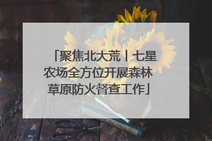 聚焦北大荒丨七星农场全方位开展森林草原防火督查工作