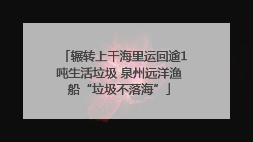 辗转上千海里运回逾1吨生活垃圾 泉州远洋渔船“垃圾不落海”