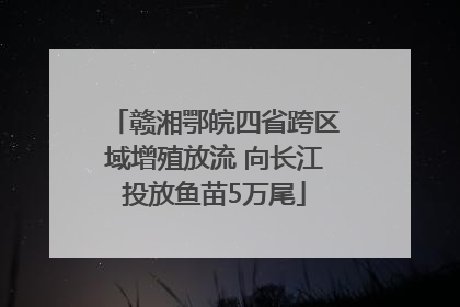赣湘鄂皖四省跨区域增殖放流 向长江投放鱼苗5万尾