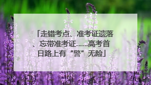 走错考点、准考证遗落、忘带准考证……高考首日路上有“警”无险
