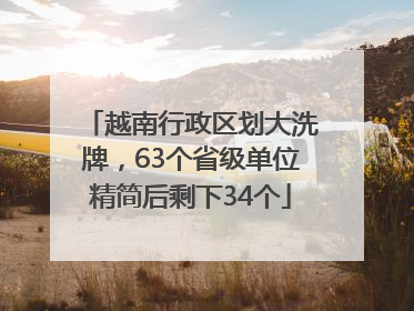 越南行政区划大洗牌，63个省级单位精简后剩下34个