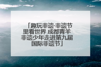 趣玩非遗·非遗节里看世界 成都青羊非遗少年走进第九届国际非遗节