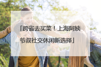跨省去买菜！上海阿姨爷叔社交休闲新选择