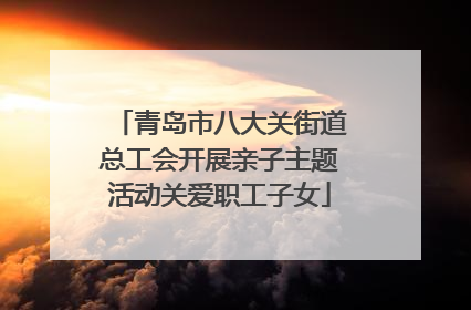 青岛市八大关街道总工会开展亲子主题活动关爱职工子女