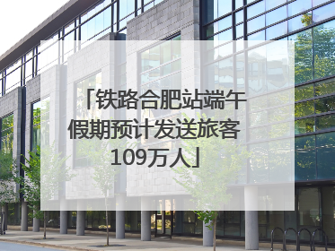 铁路合肥站端午假期预计发送旅客109万人