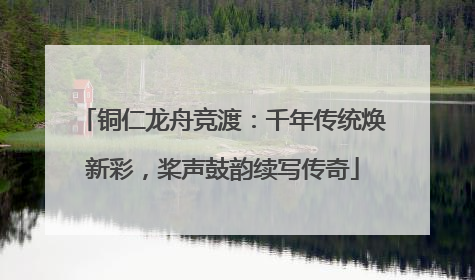 铜仁龙舟竞渡：千年传统焕新彩，桨声鼓韵续写传奇