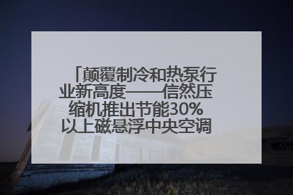 颠覆制冷和热泵行业新高度——信然压缩机推出节能30%以上磁悬浮中央空调和磁悬浮热泵