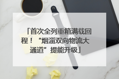 首次全列重箱满载回程！“烟淄双向物流大通道”提能升级