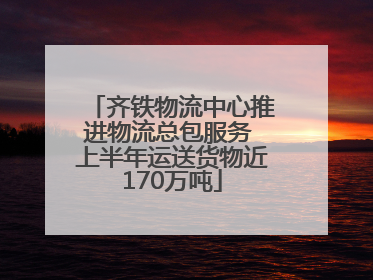 齐铁物流中心推进物流总包服务 上半年运送货物近170万吨