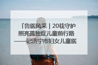 鲁医风采｜20载守护 照亮孤独症儿童前行路——记济宁市妇女儿童医院儿童康复中心主任、副主任技师赵淑珍