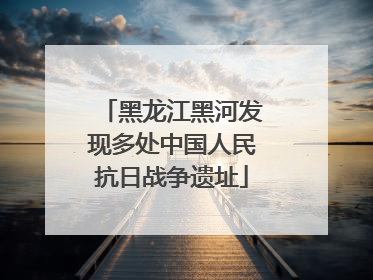黑龙江黑河发现多处中国人民抗日战争遗址