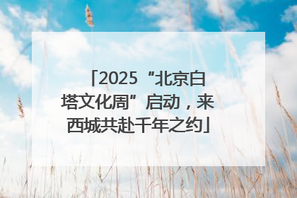 2025“北京白塔文化周”启动，来西城共赴千年之约