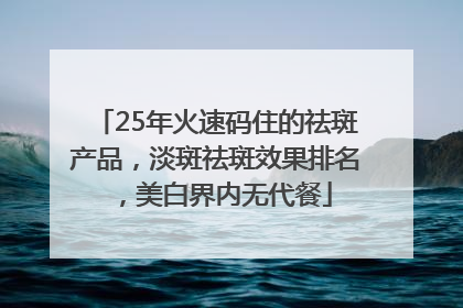 25年火速码住的祛斑产品，淡斑祛斑效果排名，美白界内无代餐