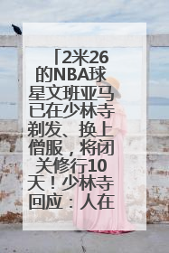 2米26的NBA球星文班亚马已在少林寺剃发、换上僧服，将闭关修行10天！少林寺回应：人在寺里
