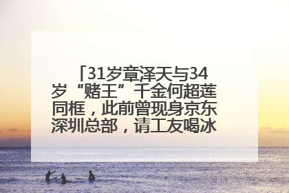 31岁章泽天与34岁“赌王”千金何超莲同框，此前曾现身京东深圳总部，请工友喝冰饮，点了300多杯