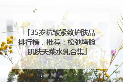 35岁抗皱紧致护肤品排行榜，推荐：松弛垮脸肌肤天菜水乳合集