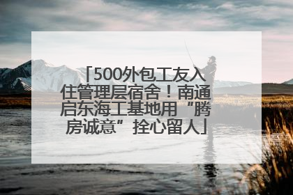 500外包工友入住管理层宿舍！南通启东海工基地用“腾房诚意”拴心留人