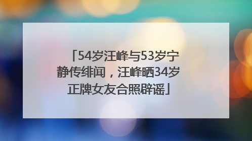 54岁汪峰与53岁宁静传绯闻，汪峰晒34岁正牌女友合照辟谣