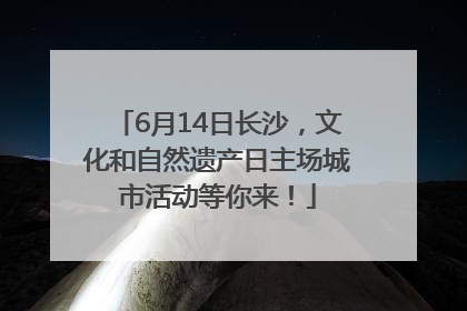 6月14日长沙，文化和自然遗产日主场城市活动等你来！